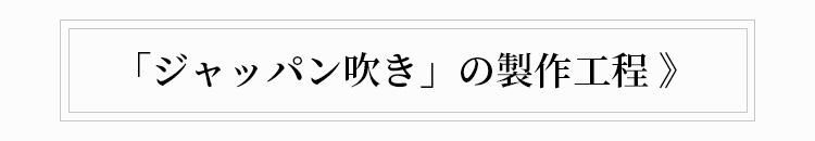 「ジャッパン吹き」の製作工程 》